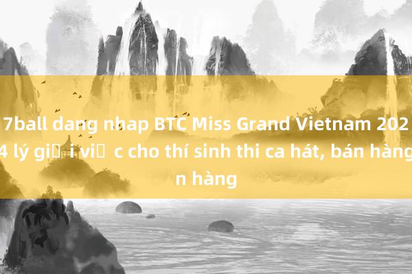 7ball dang nhap BTC Miss Grand Vietnam 2024 lý giải việc cho thí sinh thi ca hát, bán hàng
