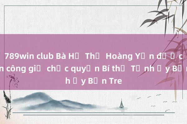 789win club Bà Hồ Thị Hoàng Yến được phân công giữ chức quyền Bí thư Tỉnh ủy Bến Tre