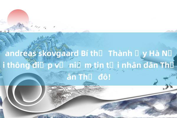 andreas skovgaard Bí thư Thành ủy Hà Nội gửi thông điệp về niềm tin tới nhân dân Thủ đô!